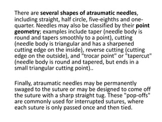 There are several shapes of atraumatic needles,
including straight, half circle, five-eighths and one-
quarter. Needles may also be classified by their point
geometry; examples include taper (needle body is
round and tapers smoothly to a point), cutting
(needle body is triangular and has a sharpened
cutting edge on the inside), reverse cutting (cutting
edge on the outside), and "trocar point" or "tapercut"
(needle body is round and tapered, but ends in a
small triangular cutting point)..
Finally, atraumatic needles may be permanently
swaged to the suture or may be designed to come off
the suture with a sharp straight tug. These "pop-offs"
are commonly used for interrupted sutures, where
each suture is only passed once and then tied.
 