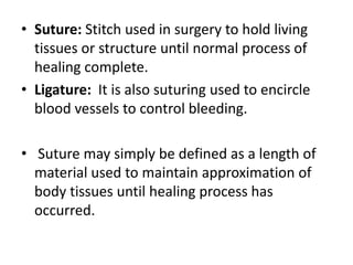 • Suture: Stitch used in surgery to hold living
tissues or structure until normal process of
healing complete.
• Ligature: It is also suturing used to encircle
blood vessels to control bleeding.
• Suture may simply be defined as a length of
material used to maintain approximation of
body tissues until healing process has
occurred.
 