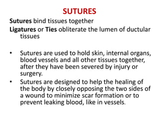 SUTURES
Sutures bind tissues together
Ligatures or Ties obliterate the lumen of ductular
tissues
• Sutures are used to hold skin, internal organs,
blood vessels and all other tissues together,
after they have been severed by injury or
surgery.
• Sutures are designed to help the healing of
the body by closely opposing the two sides of
a wound to minimize scar formation or to
prevent leaking blood, like in vessels.
 