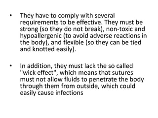 • They have to comply with several
requirements to be effective. They must be
strong (so they do not break), non-toxic and
hypoallergenic (to avoid adverse reactions in
the body), and flexible (so they can be tied
and knotted easily).
• In addition, they must lack the so called
"wick effect", which means that sutures
must not allow fluids to penetrate the body
through them from outside, which could
easily cause infections
 