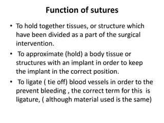 Function of sutures
• To hold together tissues, or structure which
have been divided as a part of the surgical
intervention.
• To approximate (hold) a body tissue or
structures with an implant in order to keep
the implant in the correct position.
• To ligate ( tie off) blood vessels in order to the
prevent bleeding , the correct term for this is
ligature, ( although material used is the same)
 