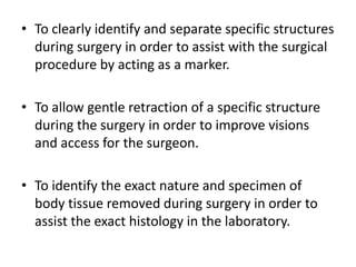 • To clearly identify and separate specific structures
during surgery in order to assist with the surgical
procedure by acting as a marker.
• To allow gentle retraction of a specific structure
during the surgery in order to improve visions
and access for the surgeon.
• To identify the exact nature and specimen of
body tissue removed during surgery in order to
assist the exact histology in the laboratory.
 