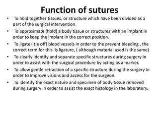 Function of sutures
• To hold together tissues, or structure which have been divided as a
part of the surgical intervention.
• To approximate (hold) a body tissue or structures with an implant in
order to keep the implant in the correct position.
• To ligate ( tie off) blood vessels in order to the prevent bleeding , the
correct term for this is ligature, ( although material used is the same)
• To clearly identify and separate specific structures during surgery in
order to assist with the surgical procedure by acting as a marker.
• To allow gentle retraction of a specific structure during the surgery in
order to improve visions and access for the surgeon.
• To identify the exact nature and specimen of body tissue removed
during surgery in order to assist the exact histology in the laboratory.
 