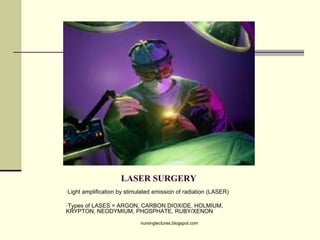 LASER SURGERY
•Light amplification by stimulated emission of radiation (LASER)
•Types of LASES = ARGON, CARBON DIOXIDE, HOLMIUM,
KRYPTON, NEODYMIUM, PHOSPHATE, RUBY/XENON
nursinglectures.blogspot.com
 