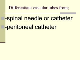 Differentiate vascular tubes from;
-spinal needle or catheter
-peritoneal catheter
 