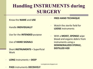 Handling INSTRUMENTS during
SURGERY
• Know the NAME and USE
• Handle INDIVIDUALLY
• Use for the INTENDED purpose
• Use of HAND SIGNALS
• Short INSTRUMENTS = Superficial
Work
• LONG Instruments = DEEP
• PASS instruments DECISIVELY
• FREE-HAND TECHNIQUE
• Watch the sterile field for
LOOSE instruments
• With a MOIST, SPONGE wipe
blood and organic debris from
instruments using a
DEMINERALIZED STERILE,
DISTILLED H20
nursinglectures.blogspot.com
 