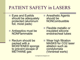PATIENT SAFETY in LASERS
 Eyes and Eyelids
should be adequately
protected (aluminum
foil, moist pads)
 Antiseptics must be
NONFlammable
 Rectum should be
packed with a
MOISTENED sponge
to prevent escape of
METHANE gas
 Anesthetic Agents
should be
NONCombustible
 Flexible metallic or
insulated silicone
endotracheal tubes
 Wear high filtration
MASKS for CO2 laser
ablation such as
condylomata
(Venereal warts)
nursinglectures.blogspot.com
 
