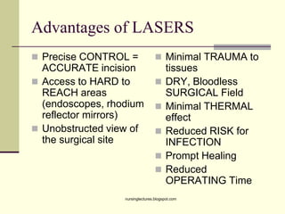 Advantages of LASERS
 Precise CONTROL =
ACCURATE incision
 Access to HARD to
REACH areas
(endoscopes, rhodium
reflector mirrors)
 Unobstructed view of
the surgical site
 Minimal TRAUMA to
tissues
 DRY, Bloodless
SURGICAL Field
 Minimal THERMAL
effect
 Reduced RISK for
INFECTION
 Prompt Healing
 Reduced
OPERATING Time
nursinglectures.blogspot.com
 