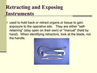 Retracting and Exposing
Instruments
 used to hold back or retract organs or tissue to gain
exposure to the operative site. They are either "self-
retaining" (stay open on their own) or "manual" (held by
hand). When identifying retractors, look at the blade, not
the handle.
 