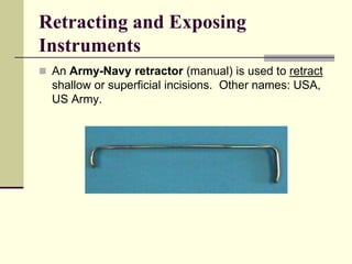 Retracting and Exposing
Instruments
 An Army-Navy retractor (manual) is used to retract
shallow or superficial incisions. Other names: USA,
US Army.
 