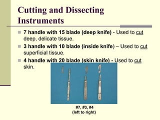Cutting and Dissecting
Instruments
 7 handle with 15 blade (deep knife) - Used to cut
deep, delicate tissue.
 3 handle with 10 blade (inside knife) – Used to cut
superficial tissue.
 4 handle with 20 blade (skin knife) - Used to cut
skin.
#7, #3, #4
(left to right)
 