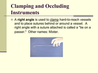  A right angle is used to clamp hard-to-reach vessels
and to place sutures behind or around a vessel. A
right angle with a suture attached is called a "tie on a
passer." Other names: Mixter.
Clamping and Occluding
Instruments
 