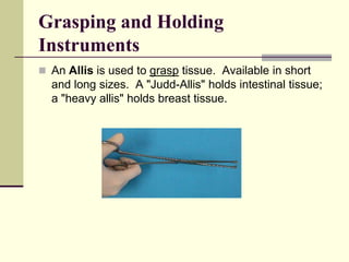  An Allis is used to grasp tissue. Available in short
and long sizes. A "Judd-Allis" holds intestinal tissue;
a "heavy allis" holds breast tissue.
Grasping and Holding
Instruments
 