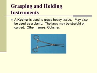  A Kocher is used to grasp heavy tissue. May also
be used as a clamp. The jaws may be straight or
curved. Other names: Ochsner.
Grasping and Holding
Instruments
 