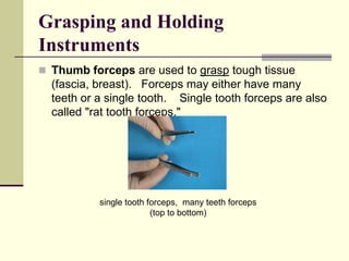 Grasping and Holding
Instruments
 Thumb forceps are used to grasp tough tissue
(fascia, breast). Forceps may either have many
teeth or a single tooth. Single tooth forceps are also
called "rat tooth forceps."
single tooth forceps, many teeth forceps
(top to bottom)
 