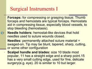 Surgical Instruments I
• Forceps: for compressing or grasping tissue. Thumb
forceps and hemostats are typical forceps. Hemostats
aid in compressing tissue, especially blood vessels, to
stop bleeding (hemostasis).
• Needle holders: hemostat-like devices that hold
needles used to suture wounds closed.
• Needles: permanently attached suture material =
swaged-on. Tip may be blunt, tapered, sharp, cutting,
or some other configuration
• Scalpel handle and blades: size 10 blade most
popular, 11 has a straight edge and a sharp point.15
has a very small cutting edge, used for fine, delicate
surgery(e.g. eye). 20 is similar to 10 but larger.
 