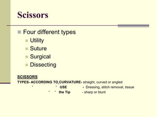 Scissors
 Four different types
 Utility
 Suture
 Surgical
 Dissecting
SCISSORS
TYPES- ACCORDING TO CURVATURE- straight, curved or angled
“ “ USE - Dressing, stitch removal, tissue
“ “ the Tip - sharp or blunt
 