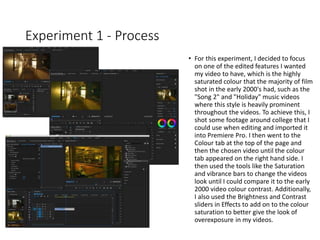 Experiment 1 - Process
• For this experiment, I decided to focus
on one of the edited features I wanted
my video to have, which is the highly
saturated colour that the majority of film
shot in the early 2000's had, such as the
"Song 2" and "Holiday" music videos
where this style is heavily prominent
throughout the videos. To achieve this, I
shot some footage around college that I
could use when editing and imported it
into Premiere Pro. I then went to the
Colour tab at the top of the page and
then the chosen video until the colour
tab appeared on the right hand side. I
then used the tools like the Saturation
and vibrance bars to change the videos
look until I could compare it to the early
2000 video colour contrast. Additionally,
I also used the Brightness and Contrast
sliders in Effects to add on to the colour
saturation to better give the look of
overexposure in my videos.
 