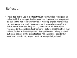 Reflection
• I have decided to use this effect throughout my video footage so to
help establish a stronger link between the video and the song genre
as, due to the non – narrative lyrics, it will help explain more about
the song genre and origin by connecting it to previous punk/rock
music videos from the early 2000's, so to create an intertextual
reference to those videos. Furthermore, I believe that this effect may
help to further enhance my filmed footage in order to help it stand
out more against all the stock footage I'll be using (if I decide that I
wont add the effect to any of the stock footage beforehand)
 