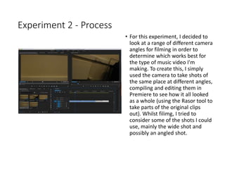 Experiment 2 - Process
• For this experiment, I decided to
look at a range of different camera
angles for filming in order to
determine which works best for
the type of music video I'm
making. To create this, I simply
used the camera to take shots of
the same place at different angles,
compiling and editing them in
Premiere to see how it all looked
as a whole (using the Rasor tool to
take parts of the original clips
out). Whilst filimg, I tried to
consider some of the shots I could
use, mainly the wide shot and
possibly an angled shot.
 