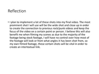 Reflection
• I plan to implement a lot of these shots into my final video. The most
prominent shot I will use will be the wide shot and close up in order
to create the connection to previous rock/punk videos and keep the
focus of the video on a certain point or person. I believe this will also
benefit me when filming my scenes as due to the majority of the
footage being stock footage, I will have no control over how most of
the footage will look or from what angles it has been shot from, so
my own filmed footage, these certain shots will be vital in order to
create an intertextual link.
 
