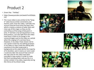 Product 2
• Green Day - "Holiday"
• https://www.youtube.com/watch?v=A1OqtIq
zScI
• This music video is very similar to the "Song
2" video due to similar conventions and
themes used. From this video, I will take into
account how the final scene has been shot,
which is mainly a mixture of wide shots and
close ups of the singer, as they are the
central focus of the song at that point in
time. If I do have a lip-syncing portion in my
final product, I can also take from this video
how there is little to no change in the
scenery/images used as the video as a whole
when the singing isn't a primary focus.
However, in my video I have chosen not to
use a green screen for any editing purposes
in my video as I don't have the editing skills
necessary to be able to generate a
background as this video did for the majority
of its duration, seen in every car scene used.
I could also take into account how some of
the clips shot for the video have been
recorded in slow motion in order to make
the final recording faster and use this in a
similar context in my video, especially during
the chorus of my chosen song.
 