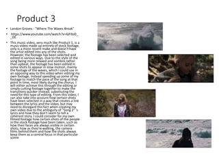Product 3
• Landon Groves - "Where The Waves Break"
• https://www.youtube.com/watch?v=6jFIbJ0_
_DE.
• This music video, very much like Product 1, is a
music video made up entirely of stock footage,
only is a more recent make and doesn't have
the artist edited into any of the shots.
However, the footage has been selected and
edited in various ways. Due to the style of the
song being more relaxed and sombre rather
than upbeat, the footage has been edited in
some shots to appear in slow motion, mainly
the footage of the waves, which I could use in
an opposing way to this video when editing my
own footage, instead speeding up some of my
footage to match the pace of the song at that
point in time, most likely during the chorus. I
will either achieve this through the editing or
simply cutting footage together to make the
transitions quicker instead, substituting the
need for this type of editing. From this video, I
can also take into account how certain shots
have been selected in a way that creates a link
between the lyrics and the video, but may
need to disregard this fact when creating my
own video due to the ambiguity of "Song 2" 's
lyrics and how they don't seem to tell a
coherent story. I could consider for my own
filmed footage how certain shots of the people
in the stock footage have been taken, such as
how their faces are always visible in certain
shots, how as they're walking, the camera
films behind them and how the shots always
keep them as a central focus in that particular
scene
 
