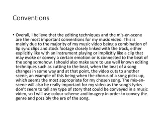 Conventions
• Overall, I believe that the editing techniques and the mis-en-scene
are the most important conventions for my music video. This is
mainly due to the majority of my music video being a combination of
lip sync clips and stock footage closely linked with the track, either
explicitly like with an instrument playing or implicitly like a clip that
may evoke or convey a certain emotion or is connected to the beat of
the song somehow. I should also make sure to use well known editing
techniques such as cutting to the beat, when the beat of a song
changes in some way and at that point, the video cuts to another
scene, an example of this being when the chorus of a song picks up,
which seems the most appropriate for my chosen song. The mis-en-
scene will also be really important for my video as the song’s lyrics
don’t seem to tell any type of story that could be conveyed in a music
video, so I will use colour scheme and imagery in order to convey the
genre and possibly the era of the song.
 