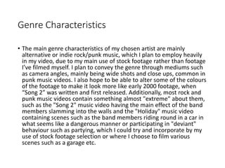 Genre Characteristics
• The main genre characteristics of my chosen artist are mainly
alternative or indie rock/punk music, which I plan to employ heavily
in my video, due to my main use of stock footage rather than footage
I’ve filmed myself. I plan to convey the genre through mediums such
as camera angles, mainly being wide shots and close ups, common in
punk music videos. I also hope to be able to alter some of the colours
of the footage to make it look more like early 2000 footage, when
“Song 2” was written and first released. Additionally, most rock and
punk music videos contain something almost "extreme" about them,
such as the "Song 2" music video having the main effect of the band
members slamming into the walls and the "Holiday" music video
containing scenes such as the band members riding round in a car in
what seems like a dangerous manner or participating in "deviant"
behaviour such as partying, which I could try and incorporate by my
use of stock footage selection or where I choose to film various
scenes such as a garage etc.
 