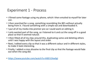 Experiment 1 - Process
• I filmed some footage using my phone, which I then emailed to myself for later
use.
• I then searched for a song, something resembling the 80’s without actually
being from it. I found something with a simple eat and downloaded it.
• I put all of my media into premier pro so I could work on editing it.
• I only wanted part of the song, so I listened to it and cut the song off in a good
place so that It seemed natural.
• I then fitted all of my clips around this, duplicating some and deleting others
until I was happy with the layout and order.
• Next, I edited every clip so that it was a different colour and in different styles,
to make it look interesting.
• Finally, I added a cross dissolve to the final clip so that the footage would fade
out when the song did.
• https://www.youtube.com/watch?v=IK8EV24w0gI
 