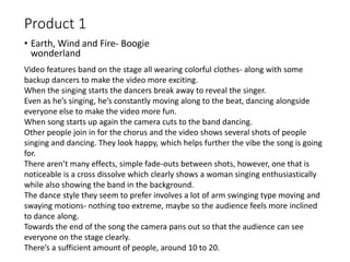 Product 1
• Earth, Wind and Fire- Boogie
wonderland
Video features band on the stage all wearing colorful clothes- along with some
backup dancers to make the video more exciting.
When the singing starts the dancers break away to reveal the singer.
Even as he’s singing, he’s constantly moving along to the beat, dancing alongside
everyone else to make the video more fun.
When song starts up again the camera cuts to the band dancing.
Other people join in for the chorus and the video shows several shots of people
singing and dancing. They look happy, which helps further the vibe the song is going
for.
There aren’t many effects, simple fade-outs between shots, however, one that is
noticeable is a cross dissolve which clearly shows a woman singing enthusiastically
while also showing the band in the background.
The dance style they seem to prefer involves a lot of arm swinging type moving and
swaying motions- nothing too extreme, maybe so the audience feels more inclined
to dance along.
Towards the end of the song the camera pans out so that the audience can see
everyone on the stage clearly.
There’s a sufficient amount of people, around 10 to 20.
 