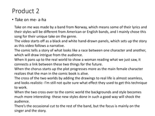 Product 2
• Take on me- a-ha
Take on me was made by a band from Norway, which means some of their lyrics and
their styles will be different from American or English bands, and I mainly chose this
song for their unique take on the genre.
The video starts off as a black and white hand-drawn panels, which sets up the story
as this video follows a narrative.
The comic tells a story of what looks like a race between one character and another,
which will draw intrigue from the audience.
When it pans up to the real world to show a woman reading what we just saw, it
connects a link between these two things for the future.
When the chorus starts up the plot progresses more as the main female character
realizes that the man in the comic book is alive.
The cross of the two worlds by adding the drawings to real life is almost seamless,
and looks realistic- I’m still not quite sure what effect they used to get this technique
to work.
When the two cross over to the comic world the backgrounds and style becomes
much more interesting- these new styles done in such a good way will shock the
audience.
There’s the occasional cut to the rest of the band, but the focus is mainly on the
singer and the story.
 