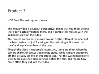 Product 3
• OK Go – The Writings on the wall
This music video is all about perspective, things that you think belong
there don’t actually belong there, and it completely messes with the
audiences view on the video.
The camera is constantly moved around by the different members of
the band instead of just focusing on the main singer. It shows that
they’re all equal members of the band.
Though the video is extremely interesting, there are times when the
camera shakes or causes audio to go static. While it might put others
off, this actually tell me an important fact. That this was filmed in one
shot. More audience members will notice this fact, and realise how
much effort they put into the video.
 