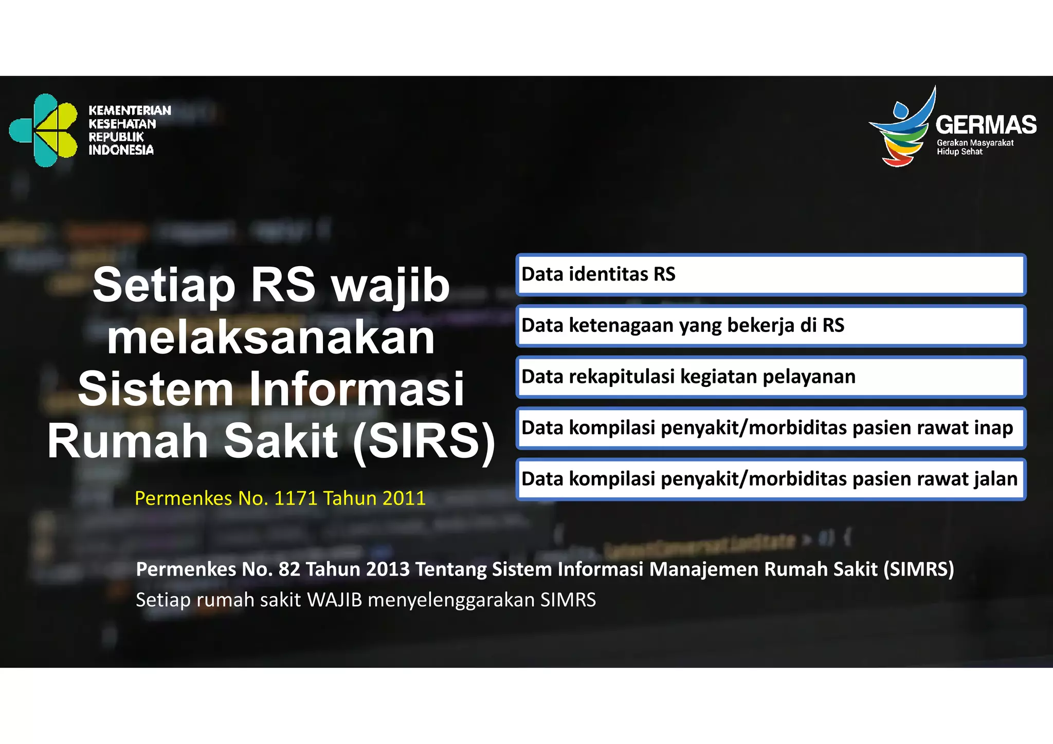 Setiap RS wajib
melaksanakan
Sistem Informasi
Rumah Sakit (SIRS)
Permenkes No. 1171 Tahun 2011
Data identitas RS
Data ketenagaan yang bekerja di RS
Data rekapitulasi kegiatan pelayanan
Data kompilasi penyakit/morbiditas pasien rawat inap
Data kompilasi penyakit/morbiditas pasien rawat jalan
Permenkes No. 82 Tahun 2013 Tentang Sistem Informasi Manajemen Rumah Sakit (SIMRS)
Setiap rumah sakit WAJIB menyelenggarakan SIMRS
 