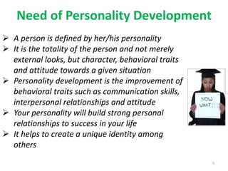 Need of Personality Development
5
 A person is defined by her/his personality
 It is the totality of the person and not merely
external looks, but character, behavioral traits
and attitude towards a given situation
 Personality development is the improvement of
behavioral traits such as communication skills,
interpersonal relationships and attitude
 Your personality will build strong personal
relationships to success in your life
 It helps to create a unique identity among
others
 