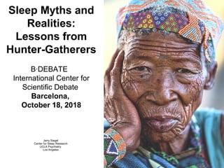 Sleep Myths and
Realities:
Lessons from
Hunter-Gatherers
B·DEBATE
International Center for
Scientific Debate
Barcelona,
October 18, 2018
Jerry Siegel
Center for Sleep Research
UCLA Psychiatry
Los Angeles
 