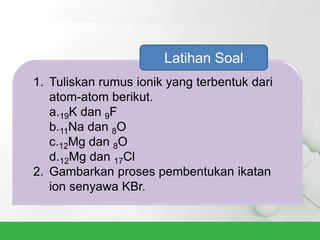 1. Tuliskan rumus ionik yang terbentuk dari
atom-atom berikut.
a.19K dan 9F
b.11Na dan 8O
c.12Mg dan 8O
d.12Mg dan 17Cl
2. Gambarkan proses pembentukan ikatan
ion senyawa KBr.
Latihan Soal
 