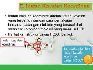 • Ikatan kovalen koordinasi adalah ikatan kovalen
yang terbentuk dengan cara pemakaian
bersama pasangan elektron yang berasal dari
salah satu atom/ion/molekul yang memiliki PEB.
• Perhatikan struktur Lewis H2SO4 berikut.
H O S O H
O
O
Berapakah jumlah
ikatan kovalen
koordinasi
pada H2SO4?
 