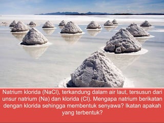Natrium klorida (NaCl), terkandung dalam air laut, tersusun dari
unsur natrium (Na) dan klorida (Cl). Mengapa natrium berikatan
dengan klorida sehingga membentuk senyawa? Ikatan apakah
yang terbentuk?
 