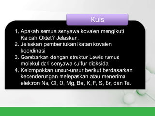 1. Apakah semua senyawa kovalen mengikuti
Kaidah Oktet? Jelaskan.
2. Jelaskan pembentukan ikatan kovalen
koordinasi.
3. Gambarkan dengan struktur Lewis rumus
molekul dari senyawa sulfur dioksida.
4. Kelompokkan unsur-unsur berikut berdasarkan
kecenderungan melepaskan atau menerima
elektron Na, Cl, O, Mg, Ba, K, F, S, Br, dan Te.
Kuis
 