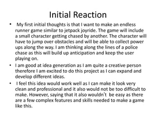 Initial Reaction
• My first initial thoughts is that I want to make an endless
runner game similar to jetpack joyride. The game will include
a small character getting chased by another. The character will
have to jump over obstacles and will be able to collect power
ups along the way. I am thinking along the lines of a police
chase as this will build up anticipation and keep the user
playing on.
• I am good at idea generation as I am quite a creative person
therefore I am excited to do this project as I can expand and
develop different ideas.
• I feel this idea would work well as I can make it look very
clean and professional and it also would not be too difficult to
make. However, saying that it also wouldn’t be easy as there
are a few complex features and skills needed to make a game
like this.
 
