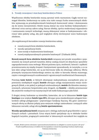 Projekt „Model systemu wdrażania i upowszechniania kształcenia na odległość w uczeniu się przez całe życie”
Projekt współfinansowany ze środków Unii Europejskiej w ramach Europejskiego Funduszu Społecznego
Podstawy hotelarstwa
10
2. Trendy rozwojowe i stan bazy hotelarskiej w Polsce
Współczesne obiekty hotelarskie muszą sprostać wielu wyzwaniom. Ciągły wzrost wy-
magań klientów, konkurencja na rynku oraz stale rosnąca liczba nowoczesnych obiek-
tów wymuszają na przedsiębiorstwach hotelowych konieczność zmian i dostosowania
się do nowej rzeczywistości. Hotele muszą stawać się coraz bardziej funkcjonalnymi i
oferować coraz szerszy zakres usług. Starsze obiekty, oprócz modernizacji wyposażenia
i zastosowania nowych technologii, muszą dokonywać zmian w funkcjonowaniu i ofe-
rować takie pakiety usług, aby pod względem oferty dorównywać nowo budowanym
obiektom.
„Do współczesnych kierunków rozwoju hotelarstwa należą:
 rozwój nowych form obiektów hotelarskich,
 wysoka specjalizacja hoteli,
 nowe trendy w budownictwie hotelowym
 rozwój międzynarodowych systemów hotelowych” (Tulibacki 2009).
Rozwój nowych form obiektów hotelarskich związany jest przede wszystkim z poja-
wianiem się nowych potrzeb turystów, którzy szukają innych niż dotychczas sposobów
zagospodarowania czasu wolnego. Wzrost poziomu życia, możliwość, łatwość i szybkość
przemieszczania się między krajami i kontynentami spowodowały, że turystyka, a co za
tym idzie usługi hotelarskie, nie są już kierowane tylko do elitarnego odbiorcy. Oferta
przemysłu turystyczno-hotelarskiego otwiera się także w kierunku klienta masowego,
często o niewygórowanych oczekiwaniach i ograniczonych możliwościach finansowych.
Powstają tanie hotele, w których obowiązuje maksymalizacja oszczędności przy za-
pewnieniu niezbędnych wygód, hostele oferujące usługę wynajmowania miejsc nocle-
gowych (łóżek, a nie pokoi) w pokojach wieloosobowych, motele dla klientów zmotory-
zowanych, sytuowane bezpośrednio przy drogach, czy boatele – obiekty przeznaczone
dla amatorów wodnych tras turystycznych lub statki funkcjonujące jako hotel.
Z drugiej strony budowane są niewielkie, kameralne, ale za to luksusowe hotele typu
boutique oraz większe hotele typu SPA, oferujące poza standardowymi usługami hote-
larskimi zabiegi pielęgnacyjne i poprawiające kondycję fizyczną. Dla gości zaintereso-
wanych ofertą na dłuższe pobyty poza miejscem stałego zamieszkania i ceniących sobie
luksusowe warunki, usługi oferują hotele apartamentowe.
Wysoka specjalizacja hoteli związana jest z obsługą wybranych grup klientów o specy-
ficznych cechach i potrzebach. Coraz więcej hoteli specjalizuje się w obsłudze bardzo
bogatych turystów, pragnących zamieszkać w luksusowych warunkach bez względu na
 