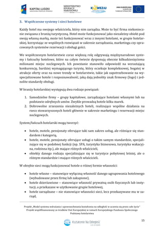 Projekt „Model systemu wdrażania i upowszechniania kształcenia na odległość w uczeniu się przez całe życie”
Projekt współfinansowany ze środków Unii Europejskiej w ramach Europejskiego Funduszu Społecznego
Podstawy hotelarstwa
15
3. Współczesne systemy i sieci hotelowe
Każdy hotel ma swojego właściciela, który nim zarządza. Może to być firma niekoniecz-
nie związana z branżą turystyczną. Hotel może funkcjonować jako niezależny obiekt pod
swoją własną marką, może też funkcjonować wraz z innymi hotelami, w grupie hotelar-
skiej, korzystając ze wspólnych rozwiązań w zakresie zarządzania, marketingu czy opra-
cowanych systemów rezerwacji i obsługi gości.
We współczesnym hotelarstwie coraz większą rolę odgrywają międzynarodowe syste-
my i łańcuchy hotelowe, które na całym świecie dysponują obecnie kilkudziesięcioma
milionami miejsc noclegowych. Ich powstanie stanowiło odpowiedź na wzrastającą
konkurencję, bardziej wymagającego turystę, który oczekuje kompleksowej, bogatej w
atrakcje oferty oraz na nowe trendy w hotelarstwie, takie jak zapotrzebowanie na wy-
specjalizowane hotele i rozpoznawalność, jaką dają jednolity znak firmowy (logo) i jed-
nolite standardy obsługi.
W branży hotelarskiej występują dwa rodzaje powiązań:
1. Samodzielne firmy – grupy kapitałowe, zarządzające hotelami własnymi lub na
podstawie odrębnych umów. Zwykle prowadzą hotele kilku marek.
2. Dobrowolne zrzeszenia niezależnych hoteli, realizujące wspólne działania na
rzecz stowarzyszonych hoteli głównie w zakresie marketingu i rezerwacji miejsc
noclegowych.
System/łańcuch hotelarski mogą tworzyć:
 hotele, motele, pensjonaty oferujące taki sam zakres usług, ale różniące się stan-
dardem i kategorią,
 hotele, motele, pensjonaty oferujące usługi o takim samym standardzie, specjali-
zujące się w podobnej funkcji (np. SPA, turystyka biznesowa, turystyka wakacyj-
na, rodzinna itp.), ale mające różnych właścicieli,
 obiekty danego rodzaju specjalizujące się w turystyce pobytowej letniej, ale o
różnym standardzie i mające różnych właścicieli.
W obrębie sieci mogą funkcjonować hotele o różnej formie własności:
 hotele własne – stanowiące wyłączną własność danego ugrupowania hotelowego
(wybudowane przez firmę lub zakupione),
 hotele dzierżawione – stanowiące własność prywatną osób fizycznych lub insty-
tucji, a przekazane w użytkowanie grupie hotelowej,
 hotele zarządzane – nie stanowiące własności sieci, lecz przekazywane mu w za-
rząd,
 