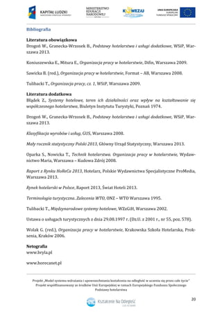 Projekt „Model systemu wdrażania i upowszechniania kształcenia na odległość w uczeniu się przez całe życie”
Projekt współfinansowany ze środków Unii Europejskiej w ramach Europejskiego Funduszu Społecznego
Podstawy hotelarstwa
20
Bibliografia
Literatura obowiązkowa
Drogoń W., Granecka-Wrzosek B., Podstawy hotelarstwa i usługi dodatkowe, WSiP, War-
szawa 2013.
Koniuszewska E., Mitura E., Organizacja pracy w hotelarstwie, Difin, Warszawa 2009.
Sawicka B. (red.), Organizacja pracy w hotelarstwie, Format – AB, Warszawa 2008.
Tulibacki T., Organizacja pracy, cz. 1, WSiP, Warszawa 2009.
Literatura dodatkowa
Błądek Z., Systemy hotelowe, teren ich działalności oraz wpływ na kształtowanie się
współczesnego hotelarstwa, Biuletyn Instytutu Turystyki, Poznań 1974.
Drogoń W., Granecka-Wrzosek B., Podstawy hotelarstwa i usługi dodatkowe, WSiP, War-
szawa 2013.
Klasyfikacja wyrobów i usług, GUS, Warszawa 2008.
Mały rocznik statystyczny Polski 2013, Główny Urząd Statystyczny, Warszawa 2013.
Oparka S., Nowicka T., Technik hotelarstwa. Organizacja pracy w hotelarstwie, Wydaw-
nictwo Maria, Warszawa – Kudowa Zdrój 2008.
Raport z Rynku HoReCa 2013, Hotelarz, Polskie Wydawnictwa Specjalistyczne ProMedia,
Warszawa 2013.
Rynek hotelarski w Polsce, Raport 2013, Świat Hoteli 2013.
Terminologia turystyczna. Zalecenia WTO, ONZ – WTO Warszawa 1995.
Tulibacki T., Międzynarodowe systemy hotelowe, WZzGiH, Warszawa 2002.
Ustawa o usługach turystycznych z dnia 29.08.1997 r. (Dz.U. z 2001 r., nr 55, poz. 578).
Wolak G. (red.), Organizacja pracy w hotelarstwie, Krakowska Szkoła Hotelarska, Prok-
senia, Kraków 2006.
Netografia
www.bryla.pl
www.horecanet.pl
 