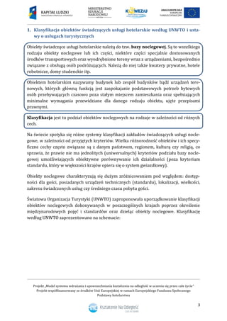 Projekt „Model systemu wdrażania i upowszechniania kształcenia na odległość w uczeniu się przez całe życie”
Projekt współfinansowany ze środków Unii Europejskiej w ramach Europejskiego Funduszu Społecznego
Podstawy hotelarstwa
3
1. Klasyfikacja obiektów świadczących usługi hotelarskie według UNWTO i usta-
wy o usługach turystycznych
Obiekty świadczące usługi hotelarskie należą do tzw. bazy noclegowej. Są to wszelkiego
rodzaju obiekty noclegowe lub ich części, niektóre części specjalnie dostosowanych
środków transportowych oraz wyodrębnione tereny wraz z urządzeniami, bezpośrednio
związane z obsługą osób podróżujących. Należą do niej także kwatery prywatne, hotele
robotnicze, domy studenckie itp.
Obiektem hotelarskim nazywamy budynek lub zespół budynków bądź urządzeń tere-
nowych, których główną funkcją jest zaspokajanie podstawowych potrzeb bytowych
osób przebywających czasowo poza stałym miejscem zamieszkania oraz spełniających
minimalne wymagania przewidziane dla danego rodzaju obiektu, ujęte przepisami
prawnymi.
Klasyfikacja jest to podział obiektów noclegowych na rodzaje w zależności od różnych
cech.
Na świecie spotyka się różne systemy klasyfikacji zakładów świadczących usługi nocle-
gowe, w zależności od przyjętych kryteriów. Wielka różnorodność obiektów i ich specy-
ficzne cechy często związane są z danym państwem, regionem, kulturą czy religią, co
sprawia, że prawie nie ma jednolitych (uniwersalnych) kryteriów podziału bazy nocle-
gowej umożliwiających obiektywne porównywanie ich działalności (poza kryterium
standardu, który w większości krajów opiera się o system gwiazdkowy).
Obiekty noclegowe charakteryzują się dużym zróżnicowaniem pod względem: dostęp-
ności dla gości, posiadanych urządzeń technicznych (standardu), lokalizacji, wielkości,
zakresu świadczonych usług czy średniego czasu pobytu gości.
Światowa Organizacja Turystyki (UNWTO) zaproponowała uporządkowanie klasyfikacji
obiektów noclegowych dokonywanych w poszczególnych krajach poprzez określenie
międzynarodowych pojęć i standardów oraz dzieląc obiekty noclegowe. Klasyfikację
według UNWTO zaprezentowano na schemacie:
 