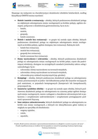 Projekt „Model systemu wdrażania i upowszechniania kształcenia na odległość w uczeniu się przez całe życie”
Projekt współfinansowany ze środków Unii Europejskiej w ramach Europejskiego Funduszu Społecznego
Podstawy hotelarstwa
5
Skupiając się wyłącznie na charakterystyce działalności obiektów hotelarskich, według
klasyfikacji UNWTO można wyróżnić:
 Hotele i motele z restauracją – obiekty, których podstawowa działalność polega
na odpłatnym udostępnianiu miejsc noclegowych na krótkie pobyty, ogólnie do-
stępne, połączone z działalnością gastronomiczną. Są to m.in.:
 hotele,
 motele,
 gospody,
 hotele sezonowe.
 Hotele i motele bez restauracji – w grupie tej zostały ujęte obiekty, których
podstawowa działalność polega na odpłatnym udostępnianiu miejsc noclego-
wych na krótkie pobyty, ogólnie dostępne, bez restauracji. Należą do nich:
 hotele bez restauracji,
 motele bez restauracji,
 gospody bez restauracji,
 hotele sezonowe bez restauracji.
 Domy wycieczkowe i schroniska – obiekty, których podstawowa działalność
polega na udostępnianiu miejsc noclegowych na krótki pobyt, często dla podró-
żującej młodzieży, dostępne na szczególnych zasadach (minimalny zakres usług i
samoobsługa). Są to:
 schroniska i domy wycieczkowe na terenach miejskich,
 schroniska i domy wycieczkowe na terenach wiejskich,
 schroniska przy szlakach turystycznych (np. górskie).
 Kempingi – obiekty, których podstawowa działalność polega na udostępnianiu
miejsc przeznaczonych na jedno- lub kilkudniowy pobyt dla turystów nocujących
pod namiotami, w pojazdach kempingowych (kamperach lub kampobusach),
przyczepach itp.
 Sanatoria i podobne obiekty – w grupie tej zostały ujęte obiekty, których pod-
stawowa działalność polega na udostępnianiu na czasowy pobyt ogólnie dostęp-
nych miejsc noclegowych, razem z usługami o charakterze zdrowotnym lub w po-
łączeniu z urządzeniami uzdrowiskowymi i urządzeniami pomagającymi pod-
nieść sprawność fizyczną.
 Inne miejsca zakwaterowania, których działalność polega na udostępnianiu na
krótki czas miejsc noclegowych, a których nie sklasyfikowano gdzie indziej ze
względu na specyfikę ich działalności:
 wagony sypialne,
 rotele,
 aquatele,
 