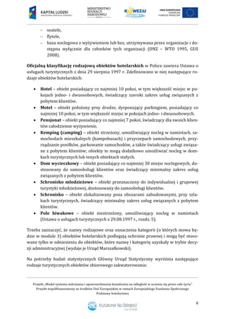 Projekt „Model systemu wdrażania i upowszechniania kształcenia na odległość w uczeniu się przez całe życie”
Projekt współfinansowany ze środków Unii Europejskiej w ramach Europejskiego Funduszu Społecznego
Podstawy hotelarstwa
6
 seatele,
 flytele,
 baza noclegowa z wyżywieniem lub bez, utrzymywana przez organizacje i do-
stępna wyłącznie dla członków tych organizacji (ONZ – WTO 1995, GUS
2008).
Oficjalną klasyfikację rodzajową obiektów hotelarskich w Polsce zawiera Ustawa o
usługach turystycznych z dnia 29 sierpnia 1997 r. Zdefiniowano w niej następujące ro-
dzaje obiektów hotelarskich:
 Hotel – obiekt posiadający co najmniej 10 pokoi, w tym większość miejsc w po-
kojach jedno- i dwuosobowych, świadczący szeroki zakres usług związanych z
pobytem klientów.
 Motel – obiekt położony przy drodze, dysponujący parkingiem, posiadający co
najmniej 10 pokoi, w tym większość miejsc w pokojach jedno- i dwuosobowych.
 Pensjonat – obiekt posiadający co najmniej 7 pokoi, świadczący dla swoich klien-
tów całodzienne wyżywienie.
 Kemping (camping) – obiekt strzeżony, umożliwiający nocleg w namiotach, sa-
mochodach mieszkalnych (kampobusach) i przyczepach samochodowych, przy-
rządzanie posiłków, parkowanie samochodów, a także świadczący usługi związa-
ne z pobytem klientów; obiekty te mogą dodatkowo umożliwiać nocleg w dom-
kach turystycznych lub innych obiektach stałych.
 Dom wycieczkowy – obiekt posiadający co najmniej 30 miejsc noclegowych, do-
stosowany do samoobsługi klientów oraz świadczący minimalny zakres usług
związanych z pobytem klientów.
 Schronisko młodzieżowe – obiekt przeznaczony do indywidualnej i grupowej
turystyki młodzieżowej, dostosowany do samoobsługi klientów.
 Schronisko – obiekt zlokalizowany poza obszarami zabudowanymi, przy szla-
kach turystycznych, świadczący minimalny zakres usług związanych z pobytem
klientów.
 Pole biwakowe – obiekt niestrzeżony, umożliwiający nocleg w namiotach
(Ustawa o usługach turystycznych z 29.08.1997 r., rozdz. 5).
Trzeba zaznaczyć, że nazwy rodzajowe oraz oznaczenia kategorii (o których mowa bę-
dzie w module 3) obiektów hotelarskich podlegają ochronie prawnej i mogą być stoso-
wane tylko w odniesieniu do obiektów, które nazwę i kategorię uzyskały w trybie decy-
zji administracyjnej (wydaje je Urząd Marszałkowski).
Na potrzeby badań statystycznych Główny Urząd Statystyczny wyróżnia następujące
rodzaje turystycznych obiektów zbiorowego zakwaterowania:
 