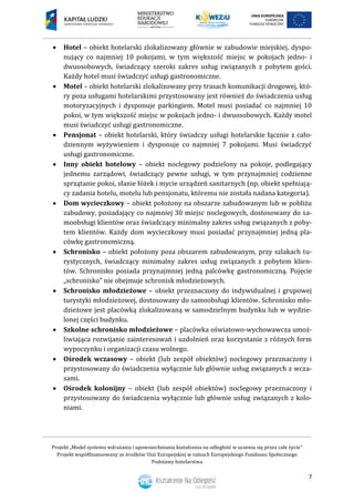 Projekt „Model systemu wdrażania i upowszechniania kształcenia na odległość w uczeniu się przez całe życie”
Projekt współfinansowany ze środków Unii Europejskiej w ramach Europejskiego Funduszu Społecznego
Podstawy hotelarstwa
7
 Hotel – obiekt hotelarski zlokalizowany głównie w zabudowie miejskiej, dyspo-
nujący co najmniej 10 pokojami, w tym większość miejsc w pokojach jedno- i
dwuosobowych, świadczący szeroki zakres usług związanych z pobytem gości.
Każdy hotel musi świadczyć usługi gastronomiczne.
 Motel – obiekt hotelarski zlokalizowany przy trasach komunikacji drogowej, któ-
ry poza usługami hotelarskimi przystosowany jest również do świadczenia usług
motoryzacyjnych i dysponuje parkingiem. Motel musi posiadać co najmniej 10
pokoi, w tym większość miejsc w pokojach jedno- i dwuosobowych. Każdy motel
musi świadczyć usługi gastronomiczne.
 Pensjonat – obiekt hotelarski, który świadczy usługi hotelarskie łącznie z cało-
dziennym wyżywieniem i dysponuje co najmniej 7 pokojami. Musi świadczyć
usługi gastronomiczne.
 Inny obiekt hotelowy – obiekt noclegowy podzielony na pokoje, podlegający
jednemu zarządowi, świadczący pewne usługi, w tym przynajmniej codzienne
sprzątanie pokoi, słanie łóżek i mycie urządzeń sanitarnych (np. obiekt spełniają-
cy zadania hotelu, motelu lub pensjonatu, któremu nie została nadana kategoria).
 Dom wycieczkowy – obiekt położony na obszarze zabudowanym lub w pobliżu
zabudowy, posiadający co najmniej 30 miejsc noclegowych, dostosowany do sa-
moobsługi klientów oraz świadczący minimalny zakres usług związanych z poby-
tem klientów. Każdy dom wycieczkowy musi posiadać przynajmniej jedną pla-
cówkę gastronomiczną.
 Schronisko – obiekt położony poza obszarem zabudowanym, przy szlakach tu-
rystycznych, świadczący minimalny zakres usług związanych z pobytem klien-
tów. Schronisko posiada przynajmniej jedną palcówkę gastronomiczną. Pojęcie
„schronisko” nie obejmuje schronisk młodzieżowych.
 Schronisko młodzieżowe – obiekt przeznaczony do indywidualnej i grupowej
turystyki młodzieżowej, dostosowany do samoobsługi klientów. Schronisko mło-
dzieżowe jest placówką zlokalizowaną w samodzielnym budynku lub w wydzie-
lonej części budynku.
 Szkolne schronisko młodzieżowe – placówka oświatowo-wychowawcza umoż-
liwiająca rozwijanie zainteresowań i uzdolnień oraz korzystanie z różnych form
wypoczynku i organizacji czasu wolnego.
 Ośrodek wczasowy – obiekt (lub zespół obiektów) noclegowy przeznaczony i
przystosowany do świadczenia wyłącznie lub głównie usług związanych z wcza-
sami.
 Ośrodek kolonijny – obiekt (lub zespół obiektów) noclegowy przeznaczony i
przystosowany do świadczenia wyłącznie lub głównie usług związanych z kolo-
niami.
 