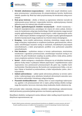 Projekt „Model systemu wdrażania i upowszechniania kształcenia na odległość w uczeniu się przez całe życie”
Projekt współfinansowany ze środków Unii Europejskiej w ramach Europejskiego Funduszu Społecznego
Podstawy hotelarstwa
8
 Ośrodek szkoleniowo-wypoczynkowy – obiekt (lub zespół obiektów) nocle-
gowy przeznaczony i przystosowany do przeprowadzania kursów, konferencji,
szkoleń, zjazdów itp. Może być także przystosowany do świadczenia usług wcza-
sowych.
 Dom pracy twórczej – obiekt, w którym są zapewnione właściwe warunki do
wykonywania pracy twórczej i wypoczynku twórców, wykorzystywany również
(głównie przez ich rodziny) jako ośrodek wczasowy.
 Zespoły ogólnodostępnych domków turystycznych – domek turystyczny –
budynek niepodpiwniczony, posiadający nie więcej niż cztery pokoje, dostoso-
wany do świadczenia usług typu hotelarskiego. Domki turystyczne mogą tworzyć
zespoły ogólnodostępnych domków turystycznych, a także organizacyjnie wcho-
dzić w skład innych obiektów noclegowych. W grupie zespoły ogólnodostępnych
domków turystycznych mogą znajdować się również miejsca kempingowe.
 Kemping – teren zwykle zadrzewiony, strzeżony, oświetlony, mający stałą ob-
sługę recepcyjną i wyposażony w urządzenia (sanitarne, gastronomiczne, rekrea-
cyjne) umożliwiające turystom nocleg w namiotach, mieszkalnych przyczepach
samochodowych, a także przyrządzanie posiłków oraz parkowanie pojazdów
samochodowych.
 Pole biwakowe – wydzielone miejsce w terenie zadrzewionym, niestrzeżone,
oznakowane i ogrodzone prowizorycznie, umożliwiające turystom nocleg w na-
miotach. Na polu biwakowym znajdują się punkty poboru wody pitnej, podsta-
wowe urządzenia sanitarne i tereny rekreacyjne.
 Hostel – obiekt noclegowy o standardzie różniącym się od obiektów hotelowych
głównie liczbą miejsc w pokojach, łóżkami piętrowymi i współdzieleniem części
wyposażenia oraz pomieszczeń przeznaczonych dla gości (np. wspólna kuch-
nia/łazienka). Charakterystyczne dla hostelu jest wynajmowanie łóżka, a nie po-
koju. Pokoje w hostelach są wieloosobowe, a także indywidualne: jedno-, dwu- i
trzyosobowe.
 Zakład uzdrowiskowy – zakład opieki zdrowotnej położony na terenie uzdro-
wiska i wykorzystujący przy udzielaniu świadczeń zdrowotnych naturalne zaso-
by lecznicze uzdrowiska i świadczący usługi noclegowe.
 Pozostałe niesklasyfikowane – obiekty, które w czasie niepełnego wykorzysta-
nia, zgodnie z ich przeznaczeniem lub w części, pełnią funkcję obiektu noclego-
wego dla turystów. Są to m.in. internaty, domy studenckie, hotele robotnicze itp.
GUS prowadzi także statystykę dotyczącą obiektów indywidualnego zakwaterowania
takich jak kwatery prywatne/pokoje gościnne oraz kwatery agroturystyczne.
Klasyfikacji obiektów noclegowych można dokonać także według innych kryteriów niż
dotychczas zaprezentowane, np.:
 