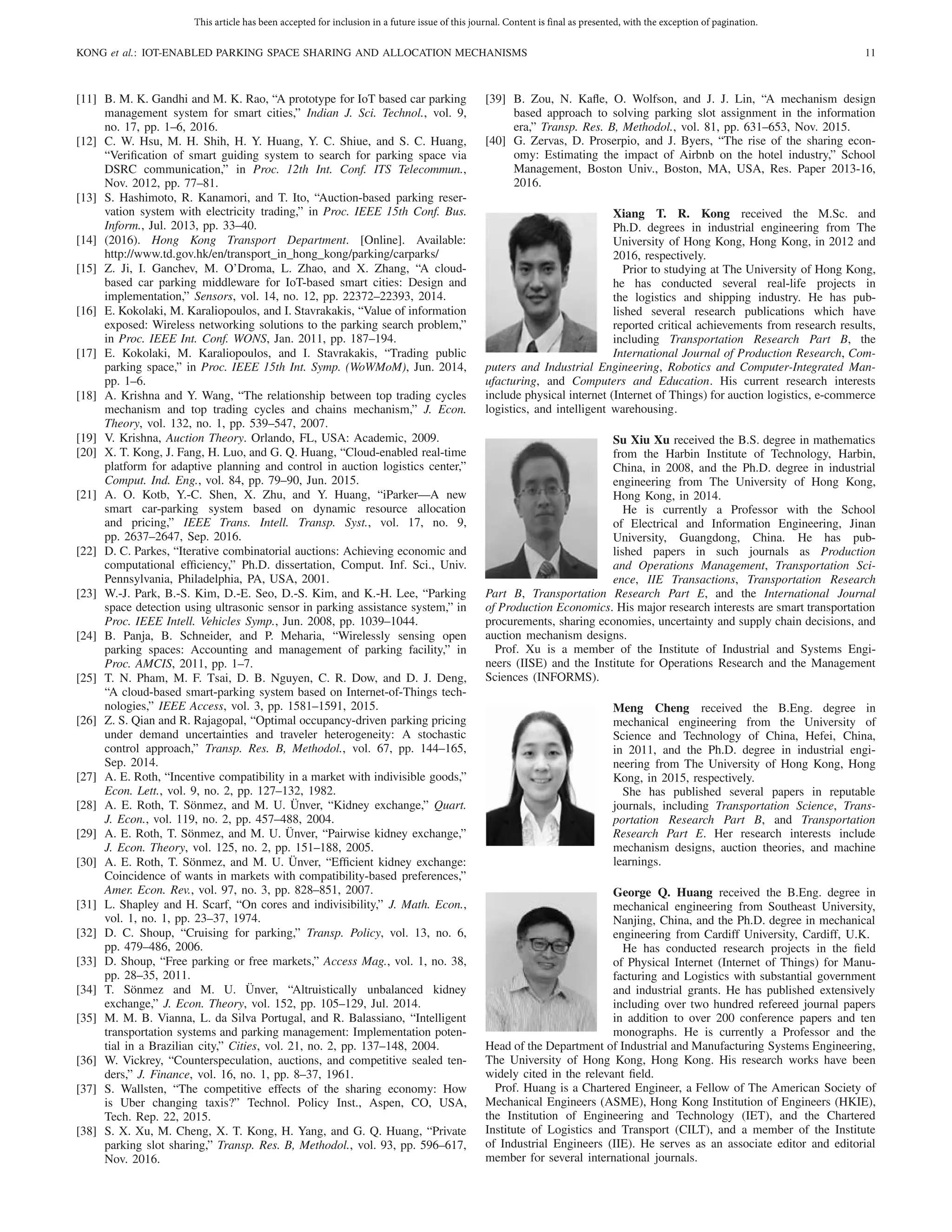 This article has been accepted for inclusion in a future issue of this journal. Content is final as presented, with the exception of pagination.
KONG et al.: IOT-ENABLED PARKING SPACE SHARING AND ALLOCATION MECHANISMS 11
[11] B. M. K. Gandhi and M. K. Rao, “A prototype for IoT based car parking
management system for smart cities,” Indian J. Sci. Technol., vol. 9,
no. 17, pp. 1–6, 2016.
[12] C. W. Hsu, M. H. Shih, H. Y. Huang, Y. C. Shiue, and S. C. Huang,
“Veriﬁcation of smart guiding system to search for parking space via
DSRC communication,” in Proc. 12th Int. Conf. ITS Telecommun.,
Nov. 2012, pp. 77–81.
[13] S. Hashimoto, R. Kanamori, and T. Ito, “Auction-based parking reser-
vation system with electricity trading,” in Proc. IEEE 15th Conf. Bus.
Inform., Jul. 2013, pp. 33–40.
[14] (2016). Hong Kong Transport Department. [Online]. Available:
http://www.td.gov.hk/en/transport_in_hong_kong/parking/carparks/
[15] Z. Ji, I. Ganchev, M. O’Droma, L. Zhao, and X. Zhang, “A cloud-
based car parking middleware for IoT-based smart cities: Design and
implementation,” Sensors, vol. 14, no. 12, pp. 22372–22393, 2014.
[16] E. Kokolaki, M. Karaliopoulos, and I. Stavrakakis, “Value of information
exposed: Wireless networking solutions to the parking search problem,”
in Proc. IEEE Int. Conf. WONS, Jan. 2011, pp. 187–194.
[17] E. Kokolaki, M. Karaliopoulos, and I. Stavrakakis, “Trading public
parking space,” in Proc. IEEE 15th Int. Symp. (WoWMoM), Jun. 2014,
pp. 1–6.
[18] A. Krishna and Y. Wang, “The relationship between top trading cycles
mechanism and top trading cycles and chains mechanism,” J. Econ.
Theory, vol. 132, no. 1, pp. 539–547, 2007.
[19] V. Krishna, Auction Theory. Orlando, FL, USA: Academic, 2009.
[20] X. T. Kong, J. Fang, H. Luo, and G. Q. Huang, “Cloud-enabled real-time
platform for adaptive planning and control in auction logistics center,”
Comput. Ind. Eng., vol. 84, pp. 79–90, Jun. 2015.
[21] A. O. Kotb, Y.-C. Shen, X. Zhu, and Y. Huang, “iParker—A new
smart car-parking system based on dynamic resource allocation
and pricing,” IEEE Trans. Intell. Transp. Syst., vol. 17, no. 9,
pp. 2637–2647, Sep. 2016.
[22] D. C. Parkes, “Iterative combinatorial auctions: Achieving economic and
computational efﬁciency,” Ph.D. dissertation, Comput. Inf. Sci., Univ.
Pennsylvania, Philadelphia, PA, USA, 2001.
[23] W.-J. Park, B.-S. Kim, D.-E. Seo, D.-S. Kim, and K.-H. Lee, “Parking
space detection using ultrasonic sensor in parking assistance system,” in
Proc. IEEE Intell. Vehicles Symp., Jun. 2008, pp. 1039–1044.
[24] B. Panja, B. Schneider, and P. Meharia, “Wirelessly sensing open
parking spaces: Accounting and management of parking facility,” in
Proc. AMCIS, 2011, pp. 1–7.
[25] T. N. Pham, M. F. Tsai, D. B. Nguyen, C. R. Dow, and D. J. Deng,
“A cloud-based smart-parking system based on Internet-of-Things tech-
nologies,” IEEE Access, vol. 3, pp. 1581–1591, 2015.
[26] Z. S. Qian and R. Rajagopal, “Optimal occupancy-driven parking pricing
under demand uncertainties and traveler heterogeneity: A stochastic
control approach,” Transp. Res. B, Methodol., vol. 67, pp. 144–165,
Sep. 2014.
[27] A. E. Roth, “Incentive compatibility in a market with indivisible goods,”
Econ. Lett., vol. 9, no. 2, pp. 127–132, 1982.
[28] A. E. Roth, T. Sönmez, and M. U. Ünver, “Kidney exchange,” Quart.
J. Econ., vol. 119, no. 2, pp. 457–488, 2004.
[29] A. E. Roth, T. Sönmez, and M. U. Ünver, “Pairwise kidney exchange,”
J. Econ. Theory, vol. 125, no. 2, pp. 151–188, 2005.
[30] A. E. Roth, T. Sönmez, and M. U. Ünver, “Efﬁcient kidney exchange:
Coincidence of wants in markets with compatibility-based preferences,”
Amer. Econ. Rev., vol. 97, no. 3, pp. 828–851, 2007.
[31] L. Shapley and H. Scarf, “On cores and indivisibility,” J. Math. Econ.,
vol. 1, no. 1, pp. 23–37, 1974.
[32] D. C. Shoup, “Cruising for parking,” Transp. Policy, vol. 13, no. 6,
pp. 479–486, 2006.
[33] D. Shoup, “Free parking or free markets,” Access Mag., vol. 1, no. 38,
pp. 28–35, 2011.
[34] T. Sönmez and M. U. Ünver, “Altruistically unbalanced kidney
exchange,” J. Econ. Theory, vol. 152, pp. 105–129, Jul. 2014.
[35] M. M. B. Vianna, L. da Silva Portugal, and R. Balassiano, “Intelligent
transportation systems and parking management: Implementation poten-
tial in a Brazilian city,” Cities, vol. 21, no. 2, pp. 137–148, 2004.
[36] W. Vickrey, “Counterspeculation, auctions, and competitive sealed ten-
ders,” J. Finance, vol. 16, no. 1, pp. 8–37, 1961.
[37] S. Wallsten, “The competitive effects of the sharing economy: How
is Uber changing taxis?” Technol. Policy Inst., Aspen, CO, USA,
Tech. Rep. 22, 2015.
[38] S. X. Xu, M. Cheng, X. T. Kong, H. Yang, and G. Q. Huang, “Private
parking slot sharing,” Transp. Res. B, Methodol., vol. 93, pp. 596–617,
Nov. 2016.
[39] B. Zou, N. Kaﬂe, O. Wolfson, and J. J. Lin, “A mechanism design
based approach to solving parking slot assignment in the information
era,” Transp. Res. B, Methodol., vol. 81, pp. 631–653, Nov. 2015.
[40] G. Zervas, D. Proserpio, and J. Byers, “The rise of the sharing econ-
omy: Estimating the impact of Airbnb on the hotel industry,” School
Management, Boston Univ., Boston, MA, USA, Res. Paper 2013-16,
2016.
Xiang T. R. Kong received the M.Sc. and
Ph.D. degrees in industrial engineering from The
University of Hong Kong, Hong Kong, in 2012 and
2016, respectively.
Prior to studying at The University of Hong Kong,
he has conducted several real-life projects in
the logistics and shipping industry. He has pub-
lished several research publications which have
reported critical achievements from research results,
including Transportation Research Part B, the
International Journal of Production Research, Com-
puters and Industrial Engineering, Robotics and Computer-Integrated Man-
ufacturing, and Computers and Education. His current research interests
include physical internet (Internet of Things) for auction logistics, e-commerce
logistics, and intelligent warehousing.
Su Xiu Xu received the B.S. degree in mathematics
from the Harbin Institute of Technology, Harbin,
China, in 2008, and the Ph.D. degree in industrial
engineering from The University of Hong Kong,
Hong Kong, in 2014.
He is currently a Professor with the School
of Electrical and Information Engineering, Jinan
University, Guangdong, China. He has pub-
lished papers in such journals as Production
and Operations Management, Transportation Sci-
ence, IIE Transactions, Transportation Research
Part B, Transportation Research Part E, and the International Journal
of Production Economics. His major research interests are smart transportation
procurements, sharing economies, uncertainty and supply chain decisions, and
auction mechanism designs.
Prof. Xu is a member of the Institute of Industrial and Systems Engi-
neers (IISE) and the Institute for Operations Research and the Management
Sciences (INFORMS).
Meng Cheng received the B.Eng. degree in
mechanical engineering from the University of
Science and Technology of China, Hefei, China,
in 2011, and the Ph.D. degree in industrial engi-
neering from The University of Hong Kong, Hong
Kong, in 2015, respectively.
She has published several papers in reputable
journals, including Transportation Science, Trans-
portation Research Part B, and Transportation
Research Part E. Her research interests include
mechanism designs, auction theories, and machine
learnings.
George Q. Huang received the B.Eng. degree in
mechanical engineering from Southeast University,
Nanjing, China, and the Ph.D. degree in mechanical
engineering from Cardiff University, Cardiff, U.K.
He has conducted research projects in the ﬁeld
of Physical Internet (Internet of Things) for Manu-
facturing and Logistics with substantial government
and industrial grants. He has published extensively
including over two hundred refereed journal papers
in addition to over 200 conference papers and ten
monographs. He is currently a Professor and the
Head of the Department of Industrial and Manufacturing Systems Engineering,
The University of Hong Kong, Hong Kong. His research works have been
widely cited in the relevant ﬁeld.
Prof. Huang is a Chartered Engineer, a Fellow of The American Society of
Mechanical Engineers (ASME), Hong Kong Institution of Engineers (HKIE),
the Institution of Engineering and Technology (IET), and the Chartered
Institute of Logistics and Transport (CILT), and a member of the Institute
of Industrial Engineers (IIE). He serves as an associate editor and editorial
member for several international journals.
 